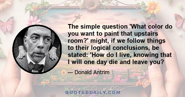 The simple question 'What color do you want to paint that upstairs room?' might, if we follow things to their logical conclusions, be stated: 'How do I live, knowing that I will one day die and leave you?
