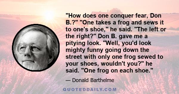 How does one conquer fear, Don B.? One takes a frog and sews it to one's shoe, he said. The left or the right? Don B. gave me a pitying look. Well, you'd look mighty funny going down the street with only one frog sewed