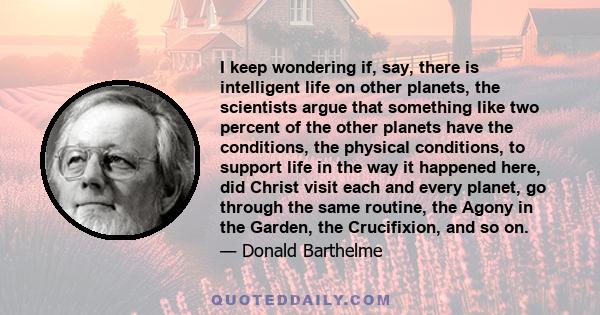 I keep wondering if, say, there is intelligent life on other planets, the scientists argue that something like two percent of the other planets have the conditions, the physical conditions, to support life in the way it