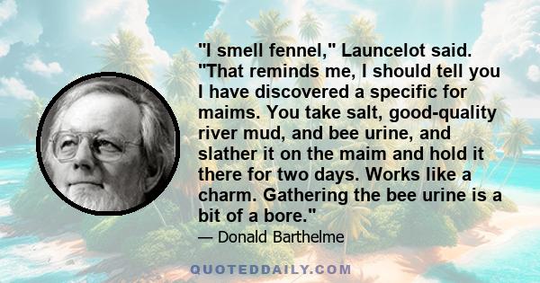 I smell fennel, Launcelot said. That reminds me, I should tell you I have discovered a specific for maims. You take salt, good-quality river mud, and bee urine, and slather it on the maim and hold it there for two days.
