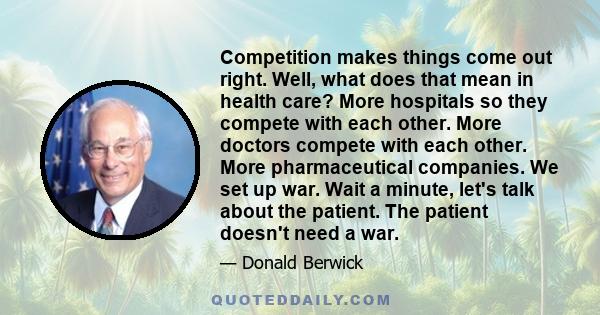 Competition makes things come out right. Well, what does that mean in health care? More hospitals so they compete with each other. More doctors compete with each other. More pharmaceutical companies. We set up war. Wait