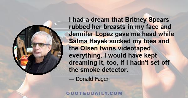I had a dream that Britney Spears rubbed her breasts in my face and Jennifer Lopez gave me head while Salma Hayek sucked my toes and the Olsen twins videotaped everything. I would have kept dreaming it, too, if I hadn't