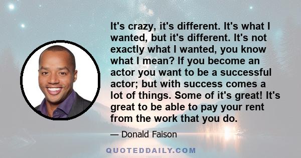 It's crazy, it's different. It's what I wanted, but it's different. It's not exactly what I wanted, you know what I mean? If you become an actor you want to be a successful actor; but with success comes a lot of things.