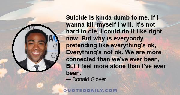 Suicide is kinda dumb to me. If I wanna kill myself I will. It's not hard to die, I could do it like right now. But why is everybody pretending like everything's ok, Everything's not ok. We are more connected than we've