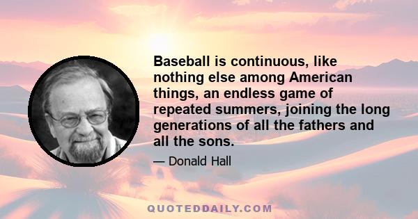 Baseball is continuous, like nothing else among American things, an endless game of repeated summers, joining the long generations of all the fathers and all the sons.