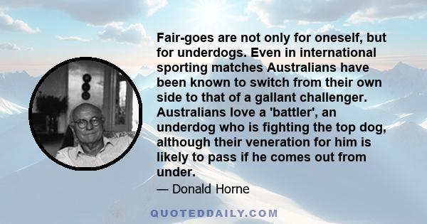 Fair-goes are not only for oneself, but for underdogs. Even in international sporting matches Australians have been known to switch from their own side to that of a gallant challenger. Australians love a 'battler', an
