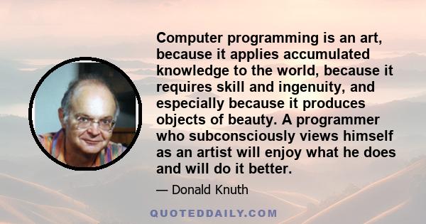 Computer programming is an art, because it applies accumulated knowledge to the world, because it requires skill and ingenuity, and especially because it produces objects of beauty. A programmer who subconsciously views