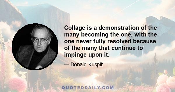 Collage is a demonstration of the many becoming the one, with the one never fully resolved because of the many that continue to impinge upon it.