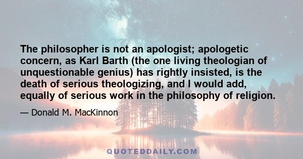 The philosopher is not an apologist; apologetic concern, as Karl Barth (the one living theologian of unquestionable genius) has rightly insisted, is the death of serious theologizing, and I would add, equally of serious