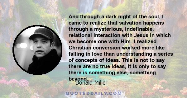 And through a dark night of the soul, I came to realize that salvation happens through a mysterious, indefinable, relational interaction with Jesus in which we become one with Him. I realized Christian conversion worked