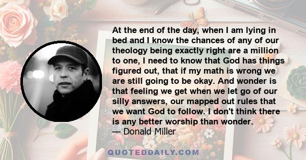 At the end of the day, when I am lying in bed and I know the chances of any of our theology being exactly right are a million to one, I need to know that God has things figured out, that if my math is wrong we are still