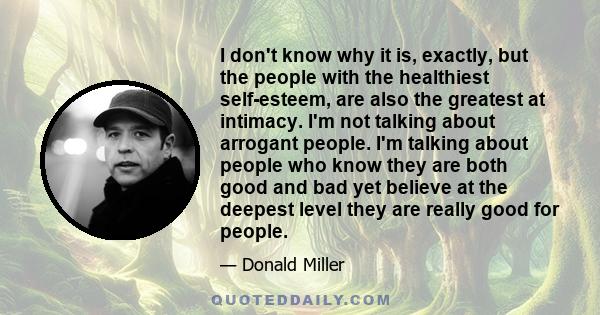 I don't know why it is, exactly, but the people with the healthiest self-esteem, are also the greatest at intimacy. I'm not talking about arrogant people. I'm talking about people who know they are both good and bad yet