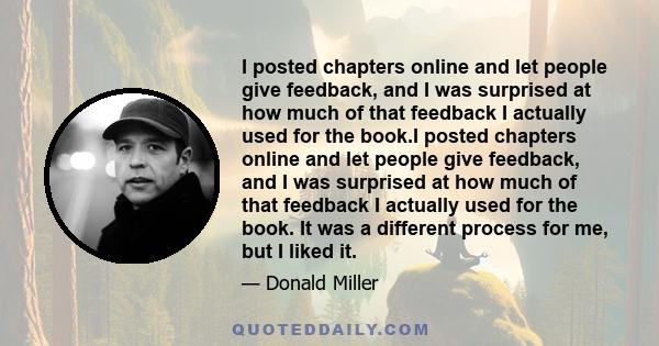 I posted chapters online and let people give feedback, and I was surprised at how much of that feedback I actually used for the book.I posted chapters online and let people give feedback, and I was surprised at how much