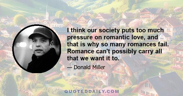I think our society puts too much pressure on romantic love, and that is why so many romances fail. Romance can't possibly carry all that we want it to.