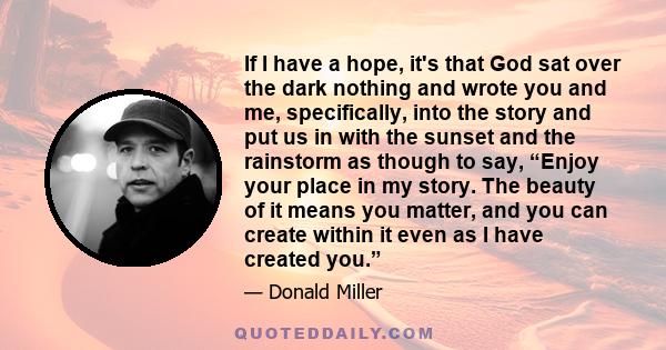 If I have a hope, it's that God sat over the dark nothing and wrote you and me, specifically, into the story and put us in with the sunset and the rainstorm as though to say, “Enjoy your place in my story. The beauty of