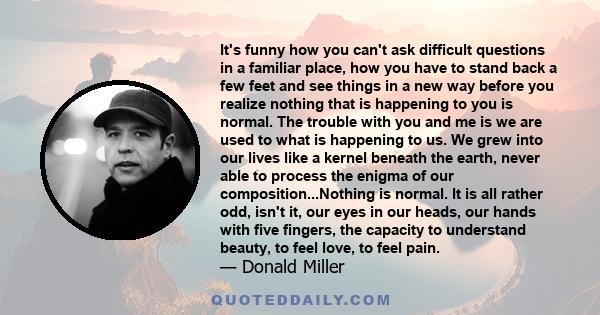 It's funny how you can't ask difficult questions in a familiar place, how you have to stand back a few feet and see things in a new way before you realize nothing that is happening to you is normal. The trouble with you