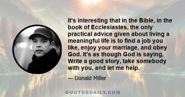 It’s interesting that in the Bible, in the book of Ecclesiastes, the only practical advice given about living a meaningful life is to find a job you like, enjoy your marriage, and obey God. It’s as though God is saying,