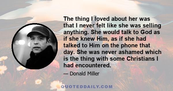 The thing I loved about her was that I never felt like she was selling anything. She would talk to God as if she knew Him, as if she had talked to Him on the phone that day. She was never ashamed which is the thing with