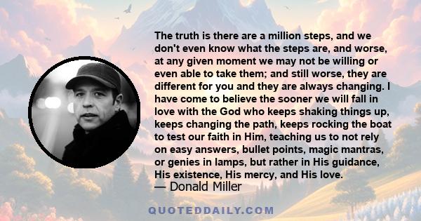 The truth is there are a million steps, and we don't even know what the steps are, and worse, at any given moment we may not be willing or even able to take them; and still worse, they are different for you and they are