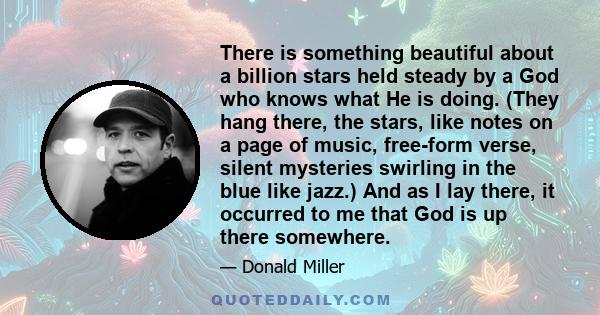 There is something beautiful about a billion stars held steady by a God who knows what He is doing. (They hang there, the stars, like notes on a page of music, free-form verse, silent mysteries swirling in the blue like