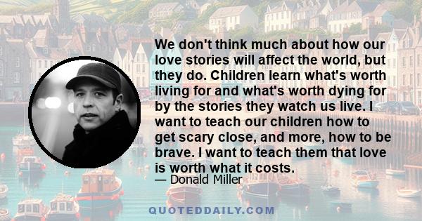 We don't think much about how our love stories will affect the world, but they do. Children learn what's worth living for and what's worth dying for by the stories they watch us live. I want to teach our children how to