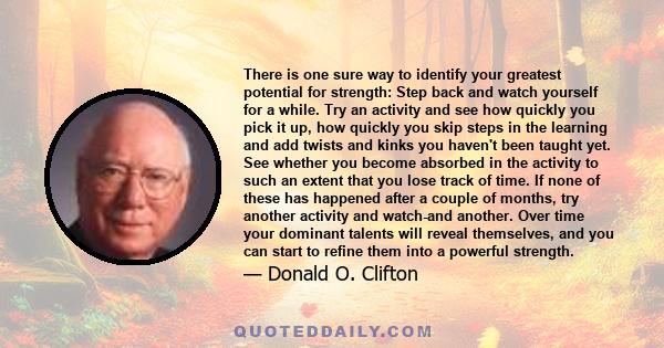 There is one sure way to identify your greatest potential for strength: Step back and watch yourself for a while. Try an activity and see how quickly you pick it up, how quickly you skip steps in the learning and add