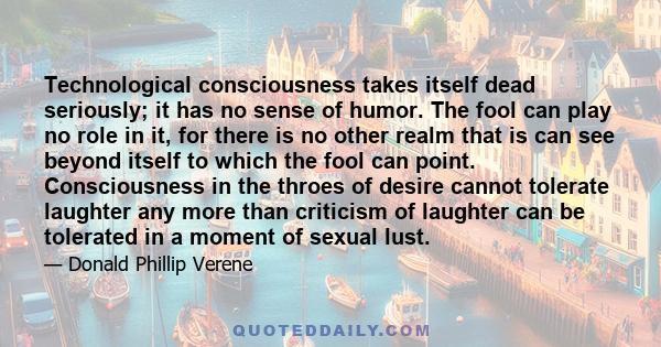 Technological consciousness takes itself dead seriously; it has no sense of humor. The fool can play no role in it, for there is no other realm that is can see beyond itself to which the fool can point. Consciousness in