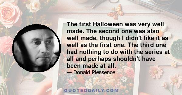 The first Halloween was very well made. The second one was also well made, though I didn't like it as well as the first one. The third one had nothing to do with the series at all and perhaps shouldn't have been made at