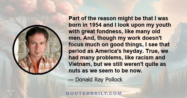 Part of the reason might be that I was born in 1954 and I look upon my youth with great fondness, like many old men. And, though my work doesn't focus much on good things, I see that period as America's heyday. True, we