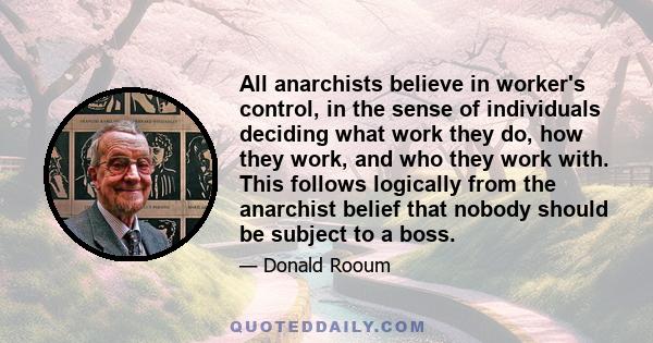 All anarchists believe in worker's control, in the sense of individuals deciding what work they do, how they work, and who they work with. This follows logically from the anarchist belief that nobody should be subject