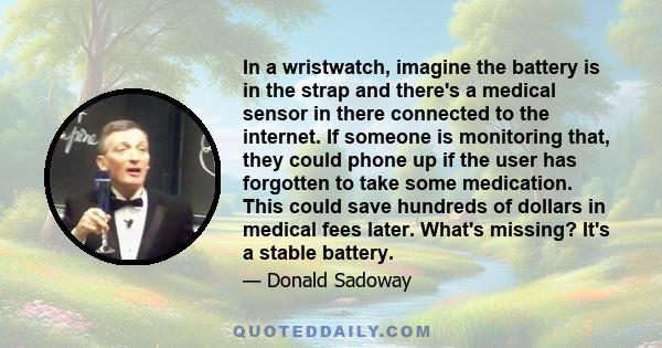 In a wristwatch, imagine the battery is in the strap and there's a medical sensor in there connected to the internet. If someone is monitoring that, they could phone up if the user has forgotten to take some medication.