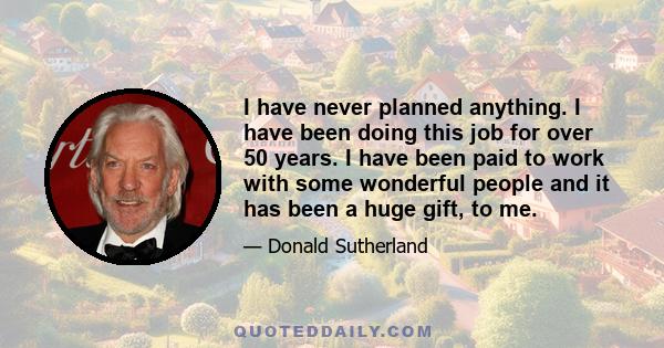 I have never planned anything. I have been doing this job for over 50 years. I have been paid to work with some wonderful people and it has been a huge gift, to me.