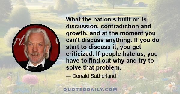 What the nation's built on is discussion, contradiction and growth, and at the moment you can't discuss anything. If you do start to discuss it, you get criticized. If people hate us, you have to find out why and try to