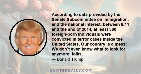 According to data provided by the Senate Subcommittee on Immigration, and the national interest between 9/11 and the end of 2014, at least 380 foreign born individuals were convicted in terror cases inside the United