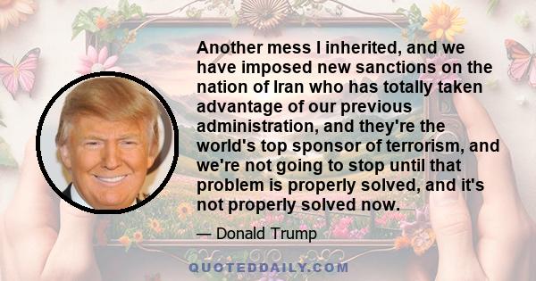 Another mess I inherited, and we have imposed new sanctions on the nation of Iran who has totally taken advantage of our previous administration, and they're the world's top sponsor of terrorism, and we're not going to