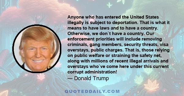 Anyone who has entered the United States illegally is subject to deportation. That is what it means to have laws and to have a country. Otherwise, we don`t have a country. Our enforcement priorities will include