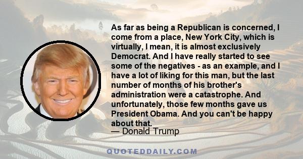 As far as being a Republican is concerned, I come from a place, New York City, which is virtually, I mean, it is almost exclusively Democrat. And I have really started to see some of the negatives - as an example, and I