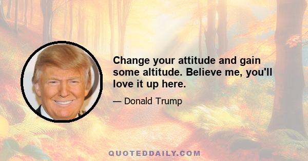 Change your attitude and gain some altitude. Believe me, you'll love it up here.