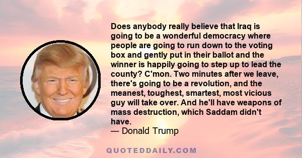 Does anybody really believe that Iraq is going to be a wonderful democracy where people are going to run down to the voting box and gently put in their ballot and the winner is happily going to step up to lead the