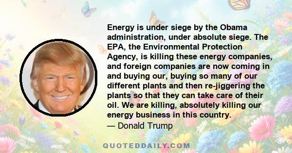 Energy is under siege by the Obama administration, under absolute siege. The EPA, the Environmental Protection Agency, is killing these energy companies, and foreign companies are now coming in and buying our, buying so
