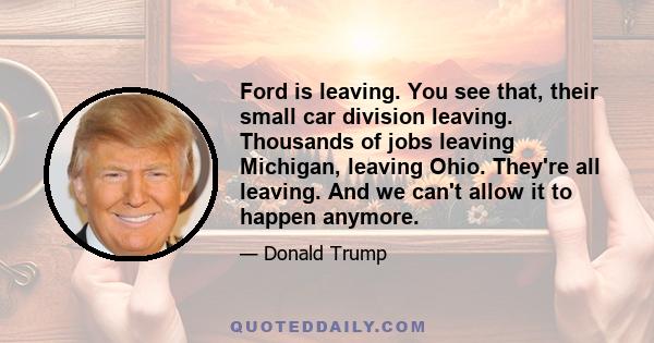 Ford is leaving. You see that, their small car division leaving. Thousands of jobs leaving Michigan, leaving Ohio. They're all leaving. And we can't allow it to happen anymore.As far as child care is concerned and so