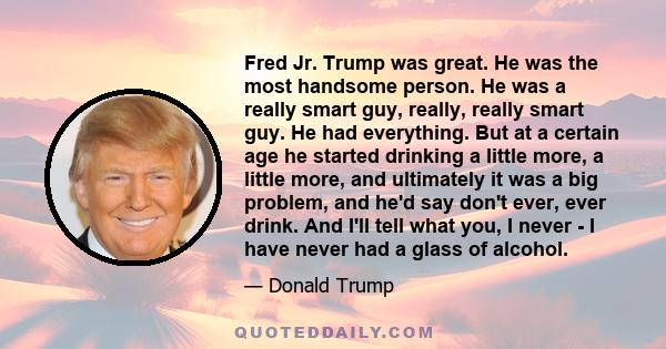 Fred Jr. Trump was great. He was the most handsome person. He was a really smart guy, really, really smart guy. He had everything. But at a certain age he started drinking a little more, a little more, and ultimately it