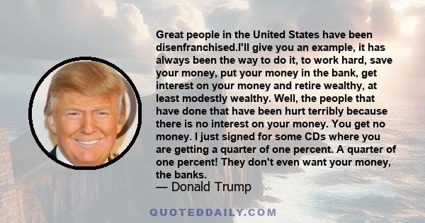 Great people in the United States have been disenfranchised.I'll give you an example, it has always been the way to do it, to work hard, save your money, put your money in the bank, get interest on your money and retire