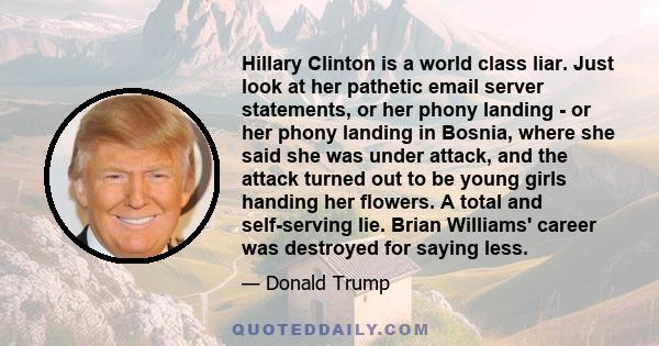 Hillary Clinton is a world class liar. Just look at her pathetic email server statements, or her phony landing - or her phony landing in Bosnia, where she said she was under attack, and the attack turned out to be young