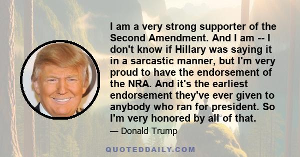 I am a very strong supporter of the Second Amendment. And I am I don't know if Hillary was saying it in a sarcastic manner, but I'm very proud to have the endorsement of the NRA. And it's the earliest endorsement