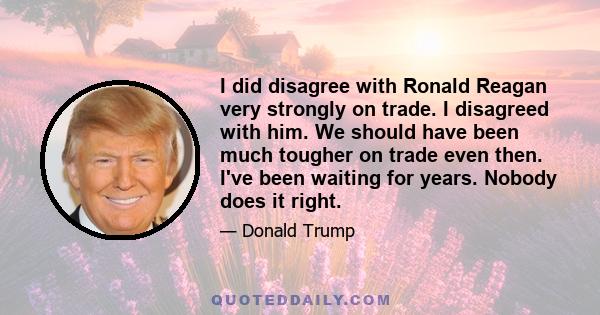 I did disagree with Ronald Reagan very strongly on trade. I disagreed with him. We should have been much tougher on trade even then. I've been waiting for years. Nobody does it right.
