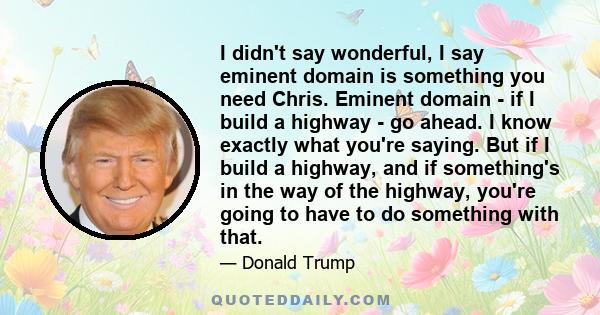 I didn't say wonderful, I say eminent domain is something you need Chris. Eminent domain - if I build a highway - go ahead. I know exactly what you're saying. But if I build a highway, and if something's in the way of