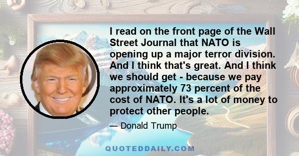 I read on the front page of the Wall Street Journal that NATO is opening up a major terror division. And I think that's great. And I think we should get - because we pay approximately 73 percent of the cost of NATO.