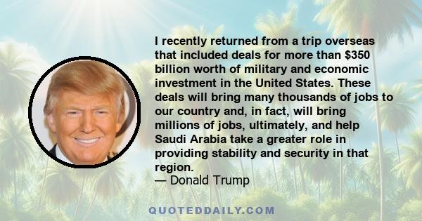 I recently returned from a trip overseas that included deals for more than $350 billion worth of military and economic investment in the United States. These deals will bring many thousands of jobs to our country and,