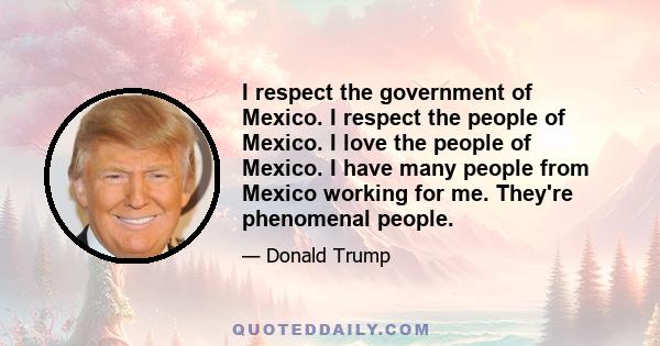 I respect the government of Mexico. I respect the people of Mexico. I love the people of Mexico. I have many people from Mexico working for me. They're phenomenal people.